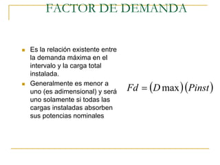 FACTOR DE DEMANDA


Es la relación existente entre
la demanda máxima en el
intervalo y la carga total
instalada.

                                 Fd = (D max ) (Pinst )
Generalmente es menor a
uno (es adimensional) y será
uno solamente si todas las
cargas instaladas absorben
sus potencias nominales
 