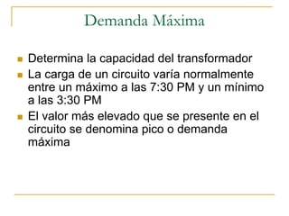 Demanda Máxima

Determina la capacidad del transformador
La carga de un circuito varía normalmente
entre un máximo a las 7:30 PM y un mínimo
a las 3:30 PM
El valor más elevado que se presente en el
circuito se denomina pico o demanda
máxima
 