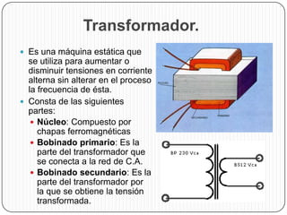 Transformador.
 Es una máquina estática que
  se utiliza para aumentar o
  disminuir tensiones en corriente
  alterna sin alterar en el proceso
  la frecuencia de ésta.
 Consta de las siguientes
  partes:
    Núcleo: Compuesto por
     chapas ferromagnéticas
    Bobinado primario: Es la
     parte del transformador que
     se conecta a la red de C.A.
    Bobinado secundario: Es la
     parte del transformador por
     la que se obtiene la tensión
     transformada.
 