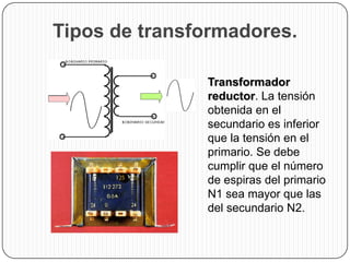 Tipos de transformadores.

                Transformador
                 reductor. La tensión
                 obtenida en el
                 secundario es inferior
                 que la tensión en el
                 primario. Se debe
                 cumplir que el número
                 de espiras del primario
                 N1 sea mayor que las
                 del secundario N2.
 