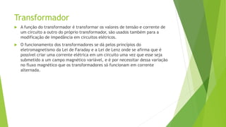 Transformador
 A função do transformador é transformar os valores de tensão e corrente de
um circuito a outro do próprio transformador, são usados também para a
modificação de impedância em circuitos elétricos.
 O funcionamento dos transformadores se dá pelos princípios do
eletromagnetismo da Lei de Faraday e a Lei de Lenz onde se afirma que é
possível criar uma corrente elétrica em um circuito uma vez que esse seja
submetido a um campo magnético variável, e é por necessitar dessa variação
no fluxo magnético que os transformadores só funcionam em corrente
alternada.
 