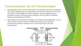 Funcionamento de um Transformador
 Quando ligamos uma corrente alternada no enrolamento primário é produzido
um campo magnético que é proporcional ao número de voltas do fio em torno
do metal e a intensidade da corrente aplicada. O fluxo magnético que é
produzido chega ao núcleo do braço metálico e sem encontrar resistência
chega ao enrolamento secundário.
 Após chegar ao enrolamento secundário, por indução eletromagnética, cria-se
uma corrente elétrica que tem variação de acordo com corrente do
enrolamento primário e também com o número de espiras dos dois
enrolamentos
 