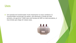 Usos
 Um exemplo de transformador muito importante no nosso cotidiano é o
transformador encontrado nos postes, que diminuem a tensão da rede
primária, em geral de 13,8kV, para uma tensão de 220V na rede secundária, é
essa tensão que chega em nossas casas.
 
