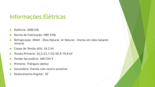 Informações Elétricas
 Potência: 2000 kVA
 Norma de Fabricação: NBR 5356
 Refrigeração: ONAN - Óleo Natural, Ar Natural - imerso em óleo isolante
mineral
 Classe de Tensão (kV): 24,2 kV
 Tensão Primária: 24,2/23,1/22/20,9/19,8 kV
 Tensão Secundária: 440/254 V
 Primário: Triângulo (delta)
 Secundário: Estrela com neutro acessível
 Deslocamento Angular: 30°
 