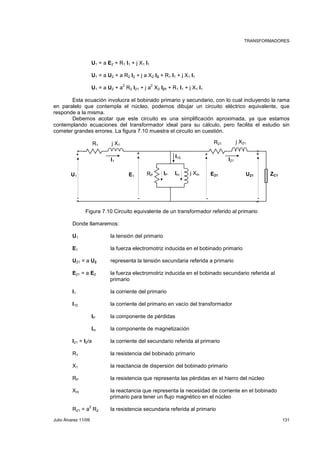 TRANSFORMADORES 
U1 = a E2 + R1 I1 + j X1 I1 
U1 = a U2 + a R2 I2 + j a X2 I2 + R1 I1 + j X1 I1 
U1 = a U2 + a2 R2 I21 + j a2 X2 I21 + R1 I1 + j X1 I1 
Esta ecuación involucra el bobinado primario y secundario, con lo cual incluyendo la rama 
en paralelo que contempla el núcleo, podemos dibujar un circuito eléctrico equivalente, que 
responde a la misma. 
Debemos acotar que este circuito es una simplificación aproximada, ya que estamos 
contemplando ecuaciones del transformador ideal para su cálculo, pero facilita el estudio sin 
cometer grandes errores. La figura 7.10 muestra el circuito en cuestión. 
R1 j X1 R21 j X21 
+ + + 
I10 
I1 I21 
+ 
U1 E1 IP Im RP j Xm E21 
U21 ZC1 
- - - - 
Figura 7.10 Circuito equivalente de un transformador referido al primario 
Donde llamaremos: 
U1 la tensión del primario 
E1 la fuerza electromotriz inducida en el bobinado primario 
U21 = a U2 representa la tensión secundaria referida a primario 
E21 = a E2 la fuerza electromotriz inducida en el bobinado secundario referida al 
primario 
I1 la corriente del primario 
I10 la corriente del primario en vacío del transformador 
IP la componente de pérdidas 
Im la componente de magnetización 
I21 = I2/a la corriente del secundario referida al primario 
R1 la resistencia del bobinado primario 
X1 la reactancia de dispersión del bobinado primario 
RP la resistencia que representa las pérdidas en el hierro del núcleo 
Xm la reactancia que representa la necesidad de corriente en el bobinado 
primario para tener un flujo magnético en el núcleo 
R21 = a2 R2 la resistencia secundaria referida al primario 
Julio Álvarez 11/09 131 
 