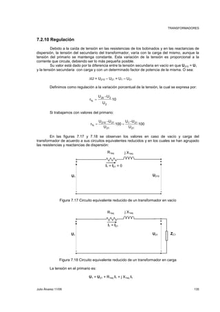 TRANSFORMADORES 
7.2.10 Regulación 
Debido a la caída de tensión en las resistencias de los bobinados y en las reactancias de 
dispersión, la tensión del secundario del transformador, varía con la carga del mismo, aunque la 
tensión del primario se mantenga constante. Esta variación de la tensión es proporcional a la 
corriente que circula, debiendo ser lo más pequeña posible. 
Su valor está dado por la diferencia entre la tensión secundaria en vacío en que U210 = U1 
y la tensión secundaria con carga y con un determinado factor de potencia de la misma. O sea: 
U = U210 – U21 = U1 – U21 
Definimos como regulación a la variación porcentual de la tensión, la cual se expresa por: 
10 
U U 
− 
20 2 
U 
r 
2 
% 
= 
Si trabajamos con valores del primario: 
100 
U U 
− 
1 21 
U 
100 
U U 
− 
210 21 
U 
r 
21 
21 
% 
= 
= 
En las figuras 7.17 y 7.18 se observan los valores en caso de vacío y carga del 
transformador de acuerdo a sus circuitos equivalentes reducidos y en los cuales se han agrupado 
las resistencias y reactancias de dispersión: 
R1eq j X1eq 
+ + 
I1 = I21 = 0 
U1 U210 
- - 
Figura 7.17 Circuito equivalente reducido de un transformador en vacío 
R1eq j X1eq 
+ + 
I1 = I21 
U1 U21 ZC1 
- - 
Figura 7.18 Circuito equivalente reducido de un transformador en carga 
La tensión en el primario es: 
U1 = U21 + R1eq I1 + j X1eq I1 
Julio Álvarez 11/09 135 
 