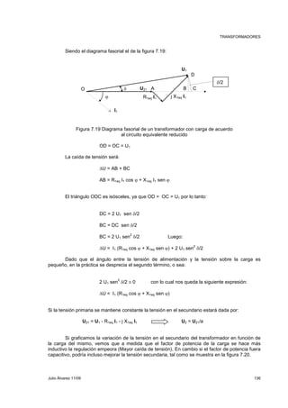 TRANSFORMADORES 
Siendo el diagrama fasorial el de la figura 7.19: 
U1 
U21 
D 
A B C 
j X1eq I1 
I1 
δ 
δ/2 
R1eq I1 
O 
ϕ 
Figura 7.19 Diagrama fasorial de un transformador con carga de acuerdo 
al circuito equivalente reducido 
OD = OC = U1 
La caída de tensión será: 
U = AB + BC 
AB = R1eq I1 cos ϕ + X1eq I1 sen ϕ 
El triángulo ODC es isósceles, ya que OD = OC = U1 por lo tanto: 
DC = 2 U1 sen δ/2 
BC = DC sen δ/2 
BC = 2 U1 sen2 δ/2 Luego: 
U = I1 (R1eq cos ϕ + X1eq sen ϕ) + 2 U1 sen2 δ/2 
Dado que el ángulo entre la tensión de alimentación y la tensión sobre la carga es 
pequeño, en la práctica se desprecia el segundo término, o sea: 
2 U1 sen2 δ/2 ≅ 0 con lo cual nos queda la siguiente expresión: 
U = I1 (R1eq cos ϕ + X1eq sen ϕ) 
Si la tensión primaria se mantiene constante la tensión en el secundario estará dada por: 
U21 = U1 - R1eq I1 - j X1eq I1 U2 = U21/a 
Si graficamos la variación de la tensión en el secundario del transformador en función de 
la carga del mismo, vemos que a medida que el factor de potencia de la carga se hace más 
inductivo la regulación empeora (Mayor caída de tensión). En cambio si el factor de potencia fuera 
capacitivo, podría incluso mejorar la tensión secundaria, tal como se muestra en la figura 7.20. 
Julio Álvarez 11/09 136 
 