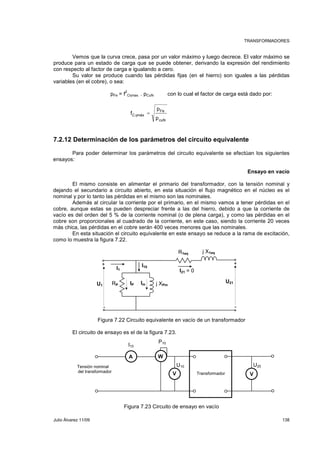 TRANSFORMADORES 
Vemos que la curva crece, pasa por un valor máximo y luego decrece. El valor máximo se 
produce para un estado de carga que se puede obtener, derivando la expresión del rendimiento 
con respecto al factor de carga e igualando a cero. 
Su valor se produce cuando las pérdidas fijas (en el hierro) son iguales a las pérdidas 
variables (en el cobre), o sea: 
pFe = f2 
Cηmax. . pCuN con lo cual el factor de carga está dado por: 
Fe 
p 
cuN 
f = η 
C máx p 
7.2.12 Determinación de los parámetros del circuito equivalente 
Para poder determinar los parámetros del circuito equivalente se efectúan los siguientes 
ensayos: 
Ensayo en vacío 
El mismo consiste en alimentar el primario del transformador, con la tensión nominal y 
dejando el secundario a circuito abierto, en esta situación el flujo magnético en el núcleo es el 
nominal y por lo tanto las pérdidas en el mismo son las nominales. 
Además al circular la corriente por el primario, en el mismo vamos a tener pérdidas en el 
cobre, aunque estas se pueden despreciar frente a las del hierro, debido a que la corriente de 
vacío es del orden del 5 % de la corriente nominal (o de plena carga), y como las pérdidas en el 
cobre son proporcionales al cuadrado de la corriente, en este caso, siendo la corriente 20 veces 
más chica, las pérdidas en el cobre serán 400 veces menores que las nominales. 
En esta situación el circuito equivalente en este ensayo se reduce a la rama de excitación, 
como lo muestra la figura 7.22. 
j X1eq 
R1eq 
+ + 
+ 
U1 
U21 
I21 = 0 
I10 
RP IP Im 
j XPm 
I1 
- - 
Figura 7.22 Circuito equivalente en vacío de un transformador 
El circuito de ensayo es el de la figura 7.23. 
I10 
P10 
A W 
U10 U20 
Tensión nominal 
del transformador Transformador 
V V 
Figura 7.23 Circuito de ensayo en vacío 
Julio Álvarez 11/09 138 
 