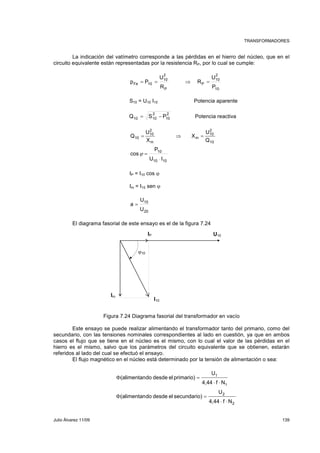 TRANSFORMADORES 
La indicación del vatímetro corresponde a las pérdidas en el hierro del núcleo, que en el 
circuito equivalente están representadas por la resistencia RP, por lo cual se cumple: 
2 
10 
U 
p = P = ⇒ R 
= 
U 
Fe 10 P 
10 
P 
2 
10 
P 
R 
S10 = U10 I10 Potencia aparente 
2 
10 
2 
10 10 Q = S − P Potencia reactiva 
2 
10 
10 
U 
Q = ⇒ X 
= 
U 
10 m 
Q 
2 
10 
m 
X 
P 
10 
U ⋅ 
I 
10 10 
cos 
ϕ = 
IP = I10 cos ϕ 
Im = I10 sen ϕ 
U 
10 
U 
20 
a = 
El diagrama fasorial de este ensayo es el de la figura 7.24 
IP U10 
I10 
Im 
ϕ10 
Figura 7.24 Diagrama fasorial del transformador en vacío 
Este ensayo se puede realizar alimentando el transformador tanto del primario, como del 
secundario, con las tensiones nominales correspondientes al lado en cuestión, ya que en ambos 
casos el flujo que se tiene en el núcleo es el mismo, con lo cual el valor de las pérdidas en el 
hierro es el mismo, salvo que los parámetros del circuito equivalente que se obtienen, estarán 
referidos al lado del cual se efectuó el ensayo. 
El flujo magnético en el núcleo está determinado por la tensión de alimentación o sea: 
U 
4,44 f N 
1 
1 
(alimentando desde el primario) 
⋅ ⋅ 
Φ = 
2 
2 
U 
4,44 f N 
(alimentando desde el secundario) 
⋅ ⋅ 
Φ = 
Julio Álvarez 11/09 139 
 