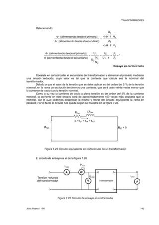 TRANSFORMADORES 
Relacionando: 
1 
U 
4,44 f N 
2 
1 
⋅ ⋅ 
2 
U 
4,44 f N 
(alimentando desde el primario) 
(alimentando desde el secundario) 
⋅ ⋅ 
= 
Φ 
Φ 
1 
U 
1 
= = 
U 
U 
1 
U a 
U 
1 
= = 
N 
N 
U 
(alimentando desde el primario) 
Φ 
(alimentando desde el secundario) 
1 
2 
1 
2 
2 
⋅ 
Φ 
Ensayo en cortocircuito 
Consiste en cortocircuitar el secundario del transformador y alimentar el primario mediante 
una tensión reducida, cuyo valor es tal que la corriente que circule sea la nominal del 
transformador. 
Debido a que el valor de la tensión que se debe aplicar es del orden del 5 % de la tensión 
nominal, en la rama de excitación tendremos una corriente, que será unas veinte veces menor que 
la corriente de vacío con la tensión nominal. 
Como a su vez la corriente de vacío a plena tensión es del orden del 5% de la corriente 
nominal, la corriente en este ensayo será de aproximadamente 400 veces más pequeña que la 
nominal, con lo cual podemos despreciar la misma y retirar del circuito equivalente la rama en 
paralelo. Por lo tanto el circuito nos queda según se muestra en la figura 7.25. 
R1eq 
j X1eq 
I1 = I21 = I1N = I1CC 
+ 
U1CC U21 = 0 
- 
Figura 7.25 Circuito equivalente en cortocircuito de un transformador 
El circuito de ensayo es el de la figura 7.26. 
I1CC 
P1CC 
A W 
U1CC I2CC 
Tensión reducida 
del transformador Transformador 
V A 
Figura 7.26 Circuito de ensayo en cortocircuito 
Julio Álvarez 11/09 140 
 