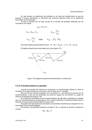 TRANSFORMADORES 
En este ensayo se determinan las pérdidas en el cobre del transformador ya que de 
acuerdo al circuito equivalente, el elemento que consume potencia activa es la resistencia 
equivalente de los bobinados. 
Ya que la corriente que se hace circular es la nominal, las pérdidas obtenidas son las 
nominales y se cumple: 
pCuN = R1eq I2 
1N 
P1CC = R1eq . I2 
P 
1CC 
R = 
CC 2 
I 
1CC 
1eq 
2 
1eq 
2 
U 
1eq luego : X Z R 
Z = = − 
1eq 1eq 
1CC 
I 
1CC 
Se puede adoptar aproximadamente que: R1 = R21 = R1eq/2 y X1 = X21 = X1eq/2 
El diagrama fasorial para este estado es el de la figura 7.27. 
R1 I1CC 
R21 I1CC 
ϕ1CC 
j X1 I1CC j X21 I1CC 
U1CC 
I1CC 
Figura 7.27 Diagrama fasorial del transformador en cortocircuito 
7.2.13 Transformadores en paralelo 
Cuando el suministro de potencia se incrementa y el transformador utilizado no tiene la 
suficiente, se lo debe cambiar por uno mayor o bien colocar otro en “paralelo”. 
Sea una red de suministro eléctrico con una tensión U1, que alimenta el primario de los 
transformadores, y otra red que alimentará una serie de cargas con una tensión U2, según se 
indica en el esquema de la figura 7.28. 
En la situación de la figura los dos transformadores (A y B) están conectados en paralelo 
pero no suministran potencia a carga alguna. Por lo tanto si hacemos un recorrido cerrado como el 
indicado, la suma de las tensiones debe ser igual a cero. 
Se pueden dar dos situaciones de acuerdo a la polaridad instantánea que tengamos en los 
secundarios de los transformadores. 
De acuerdo a la polaridad indicada en la figura 7.28, al efectuar el recorrido indicado se 
cumple: 
U2A – U2B = 0 
Julio Álvarez 11/09 141 
 