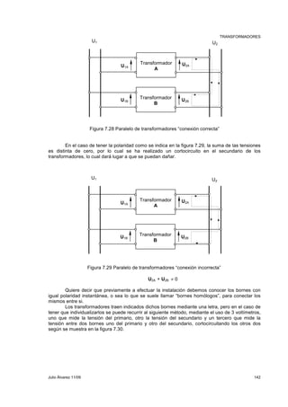 TRANSFORMADORES 
U1 U2 
U1A 
U1B 
U2A 
U2B 
Transformador 
A 
Transformador 
B 
Figura 7.28 Paralelo de transformadores “conexión correcta” 
En el caso de tener la polaridad como se indica en la figura 7.29, la suma de las tensiones 
es distinta de cero, por lo cual se ha realizado un cortocircuito en el secundario de los 
transformadores, lo cual dará lugar a que se puedan dañar. 
U1 U2 
U1A 
U1B 
U2A 
U2B 
Transformador 
A 
Transformador 
B 
Figura 7.29 Paralelo de transformadores “conexión incorrecta” 
U2A + U2B ≠ 0 
Quiere decir que previamente a efectuar la instalación debemos conocer los bornes con 
igual polaridad instantánea, o sea lo que se suele llamar “bornes homólogos”, para conectar los 
mismos entre si. 
Los transformadores traen indicados dichos bornes mediante una letra, pero en el caso de 
tener que individualizarlos se puede recurrir al siguiente método, mediante el uso de 3 voltímetros, 
uno que mide la tensión del primario, otro la tensión del secundario y un tercero que mide la 
tensión entre dos bornes uno del primario y otro del secundario, cortocircuitando los otros dos 
según se muestra en la figura 7.30. 
Julio Álvarez 11/09 142 
 