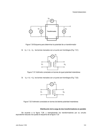 TRANSFORMADORES 
V 
U3 
U1 U2 
V V ∼ Transformador 
Figura 7.30 Esquema para determinar la polaridad de un transformador 
Si U3 = U1 - U2 los bornes marcados con un punto son homólogos (Fig. 7.31) 
V 
U3 
U1 U2 
Figura 7.31 Voltímetro conectado en bornes de igual polaridad instantánea 
Si U3 = U1 + U2 los bornes marcados con un punto son homólogos (Fig. 7.32) 
V 
U3 
U1 U2 
Figura 7.32 Voltímetro conectado en bornes de distinta polaridad instantánea 
Distribución de la carga de dos transformadores en paralelo 
De acuerdo a la figura 7.28, y reemplazando los transformadores por su circuito 
equivalente reducido nos queda el esquema de la figura 7.33 
Julio Álvarez 11/09 143 
 