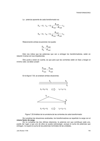 TRANSFORMADORES 
La potencia aparente de cada transformador es: 
1eqB 
Z 
A 1 1A 1 S U I U I 
Z Z 
+ 
1eqA 1eqB 
= ⋅ = 
1eqA 
Z 
B 1 1B 1 S U I U I 
Z Z 
+ 
1eqA 1eqB 
= ⋅ = 
Relacionando ambas ecuaciones nos queda: 
1C 
1C 
1eqB 
1eqA 
S 
A 
S 
B 
Z 
Z 
= 
Esto nos indica que las potencias que van a entregar los transformadores, están en 
relación inversa con sus impedancias. 
Otro punto a tener en cuenta, es que para que las corrientes estén en fase y tengan el 
mínimo valor, se debe cumplir: 
1eqB 
1eqB 
1eqA 
1eqA 
R 
X 
R 
X 
= 
En la figura 7.35, se analizan ambas situaciones: 
IA IB 
IA + IB = IC IA + IB = IC 
IA 
IC 
IB 
IC 
IA + IB = IC IA + IB ≠ IC 
Figura 7.35 Análisis de la sumatoria de las corrientes de cada transformador 
De cumplirse las situaciones analizadas, los transformadores se repartirán la carga con el 
mismo factor de carga. 
De no cumplirse las dos últimas relaciones, la potencia con que contribuye cada uno, 
puede dar lugar a que uno de ellos se pueda sobrecargar, aunque la suma de potencias que 
entregan, no supere la suma de las potencias nominales de las unidades. 
Julio Álvarez 11/09 145 
 