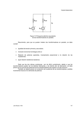 TRANSFORMADORES 
Z2eqA Z2eqB 
+ + 
∼ ∼ 
U2A U2B 
U2 
+ 
- - 
- 
Figura 7.37 Esquema eléctrico equivalente 
de dos transformadores en paralelo 
Resumiendo, para que se puedan instalar dos transformadores en paralelo, se debe 
cumplir: 
• Igualdad de tensión primaria y secundaria. 
• Conexión de bornes homólogos entre sí 
• Relación de potencia aparentes, inversamente proporcional a la relación de las 
impedancias 
• Igual relación resistencia reactancia. 
Dado que las dos últimas condiciones son de difícil cumplimiento, debido a que los 
transformadores pueden ser de distintos fabricantes, o de distinto año de fabricación, se debe 
prever que la suma de las potencias de los transformadores sea superior a la del consumo. 
También se deberá prever en la elección de la potencia de los transformadores, posibles 
incrementos futuros en la demanda de potencia. 
Julio Álvarez 11/09 147 
 