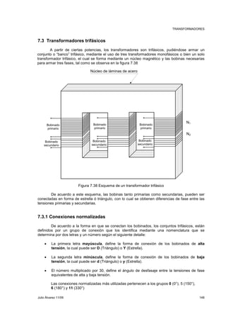 TRANSFORMADORES 
7.3 Transformadores trifásicos 
A partir de ciertas potencias, los transformadores son trifásicos, pudiéndose armar un 
conjunto o “banco” trifásico, mediante el uso de tres transformadores monofásicos o bien un solo 
transformador trifásico, el cual se forma mediante un núcleo magnético y las bobinas necesarias 
para armar tres fases, tal como se observa en la figura 7.38 
Núcleo de láminas de acero 
Bobinado 
primario 
Bobinado 
secundario 
Bobinado 
primario 
Bobinado 
secundario 
Figura 7.38 Esquema de un transformador trifásico 
N1 
N2 
Bobinado 
primario 
Bobinado 
secundario 
De acuerdo a este esquema, las bobinas tanto primarias como secundarias, pueden ser 
conectadas en forma de estrella ó triángulo, con lo cual se obtienen diferencias de fase entre las 
tensiones primarias y secundarias. 
7.3.1 Conexiones normalizadas 
De acuerdo a la forma en que se conectan los bobinados, los conjuntos trifásicos, están 
definidos por un grupo de conexión que los identifica mediante una nomenclatura que se 
determina por dos letras y un número según el siguiente detalle: 
• La primera letra mayúscula, define la forma de conexión de los bobinados de alta 
tensión, la cual puede ser D (Triángulo) o Y (Estrella). 
• La segunda letra minúscula, define la forma de conexión de los bobinados de baja 
tensión, la cual puede ser d (Triángulo) o y (Estrella). 
• El número multiplicado por 30, define el ángulo de desfasaje entre la tensiones de fase 
equivalentes de alta y baja tensión. 
Las conexiones normalizadas más utilizadas pertenecen a los grupos 0 (0°), 5 (150°), 
6 (180°) y 11 (330°) 
Julio Álvarez 11/09 148 
 