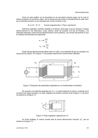 TRANSFORMADORES 
Como en este análisis, en el secundario no se encuentra ninguna carga, por lo cual no 
habrá circulación de corriente y dado que la reluctancia del núcleo la consideramos de valor cero, 
por el bobinado primario no es necesario que circule corriente ó sea: 
N1 I1 = Φ . ℜ = 0 Fuerza magnetomotriz = Flujo x reluctancia 
Este flujo magnético, también variable en el tiempo, dará lugar a que se induzcan fuerzas 
electromotrices en los bobinados, cuyos valores, serán de acuerdo a la ley de Faraday, a la 
polaridad asignada a dicha fuerzas electromotrices como positivas, y en función del sentido en que 
se realizan los bobinados las siguientes: 
d 
Φ 
dt 
e N1 = 
1 
d 
Φ 
dt 
e N2 = 
2 
Estas fuerzas electromotrices deben tener un valor y una polaridad tal que se opongan a la 
causa que las originó. En la figura 7.3 Se pueden observar las convenciones utilizadas. 
N1 N2 
Φ 
+ + 
+ + 
u1 ~ e1 e2 u2 
- - - - 
Figura 7.3 Esquema de polaridades adoptadas en un transformador monofásico 
De acuerdo a la polaridad adoptada por “e1”, si cortocircuitamos la misma, el sentido de la 
corriente que origina da lugar a un flujo magnético de sentido contrario al de la figura 7.3, tal como 
se observa en la figura 7.4. 
+ 
e1 
- 
i1 
Figura 7.4 Flujo magnético originado por “e1” 
En forma análoga, lo mismo sucede para la fuerza electromotriz inducida “e2”, que se 
analiza en la figura 7.5. 
Julio Álvarez 11/09 124 
 