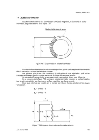 TRANSFORMADORES 
7.4 Autotransformador 
El autotransformador es una bobina sobre un núcleo magnético, la cual tiene un punto 
intermedio, según se observa en la figura 7.57. 
U2 
Núcleo de láminas de acero 
Φ 
Figura 7.57 Esquema de un autotransformador 
U1 
El autotransformador utiliza un solo bobinado por fase, por lo tanto se pierde el aislamiento 
eléctrico entre los circuitos primario y secundario. 
Las ventajas que ofrece, con respecto a la utilización de dos bobinados, está en las 
menores pérdidas en el cobre, menor reactancia de dispersión y menor tamaño. 
Su uso se justifica cuando las tensiones primaria y secundaria tienen poca diferencia. 
En el esquema de la figura 7.58, vemos un autotransformador reductor, al cual se le aplica 
una tensión primaria U1, que da origen a un flujo magnético que llamaremos Φ. 
Dado que este flujo es variable en el tiempo, se inducen fuerzas electromotrices cuyos 
valores son. 
E1 = 4,44 N1 f Φ 
E2 = 4,44 N2 f Φ 
I1 
I2 
+ 
N(2 E2) I2 – I1 
U2 
+ 
U1 N1 (E1) 
- - 
Figura 7.58 Esquema de un autotransformador reductor 
Julio Álvarez 11/09 156 
 