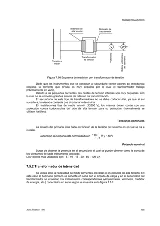 TRANSFORMADORES 
Tensión a 
medir 
Bobinado de 
alta tensión 
Transformador 
de tensión 
Bobinado de 
baja tensión 
V W 
Voltímetro 
Bobina voltimétrica 
del vatímetro 
Figura 7.60 Esquema de medición con transformador de tensión 
Dado que los instrumentos que se conectan al secundario tienen valores de impedancia 
elevada, la corriente que circula es muy pequeña por lo cual el transformador trabaja 
prácticamente en vacío. 
Debido a las pequeñas corrientes, las caídas de tensión internas son muy pequeñas, con 
lo cual no se cometen grandes errores de relación de transformación. 
El secundario de este tipo de transformadores no se debe cortocircuitar, ya que si así 
sucediera, la elevada corriente que circularía lo destruiría. 
En instalaciones fijas de media tensión (13200 V), los mismos deben contar con una 
protección contra cortocircuitos del lado de alta tensión para su protección (normalmente se 
utilizan fusibles). 
Tensiones nominales 
La tensión del primario está dada en función de la tensión del sistema en el cual se va a 
instalar. 
Potencia nominal 
V y 110 V 
3 
La tensión secundaria está normalizada en 110 
Surge de obtener la potencia en el secundario el cual se puede obtener como la suma de 
los consumos de cada instrumento colocado. 
Los valores más utilizados son: 5 - 10 - 15 - 30 - 60 - 100 VA 
7.5.2 Transformador de intensidad 
Se utiliza ante la necesidad de medir corrientes elevadas ó en circuitos de alta tensión. En 
este caso el bobinado primario se conecta en serie con el circuito de carga y en el secundario del 
transformador se conectan los instrumentos correspondientes (Amperímetro, vatímetro, medidor 
de energía, etc.) conectados en serie según se muestra en la figura 7.61. 
Julio Álvarez 11/09 158 
 