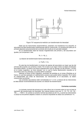 TRANSFORMADORES 
Corriente a 
medir 
Transformador de 
corriente 
Amperímetro 
CARGA 
Bobina 
amperómetrica 
A W 
Vatímetro 
Figura 7.61 esquema de medición con transformador de intensidad 
Dado que los instrumentos amperométricos, presentan una impedancia muy pequeña, el 
secundario de este transformador prácticamente está en cortocircuito. La corriente que pasa por el 
primario depende exclusivamente de la corriente del circuito en el cual está instalado. 
En un transformador ideal las fuerzas magnetomotriz del primario y del secundario son 
iguales y se compensan o sea: 
N1. I1 = N2. I2 
La relación de transformación teórica está dada por: 
a = N2/N1 = I1/I2 
En este tipo de transformador el número de espiras del secundario es mayor que las del 
primario (De acuerdo a la corriente a medir). Por lo tanto si por algún motivo se dejara el bobinado 
secundario abierto, no habría una fuerza magnetomotriz que se oponga a la del primario, y el flujo 
en el núcleo magnético, se haría elevado, con lo cual la fuerza electromotriz inducida en el 
secundario sería muy elevada y se podría dañar la aislación. 
Además al crecer el flujo magnético, aumentan las pérdidas en el núcleo (Pérdidas en el 
hierro), lo cual trae aparejado un calentamiento excesivo que puede dañar el aparato. Por lo tanto 
es indispensable que antes de desconectar, los instrumentos en el secundario, se deben 
cortocircuitar sus bornes. 
Las corrientes secundarias están normalizadas en 1 o 5 A. La lectura de los instrumentos 
se debe afectar incrementándola de acuerdo a la relación de transformación. 
Corrientes nominales 
La corriente nominal del primario es el valor eficaz de la corriente sobre la que se basa la 
operación del transformador de intensidad. Son valores enteros como ser: 5 - 10 - 15 - 25 - 50 - 
100 -.....- 1000 A. En cambio la corriente nominal secundaria es de 5 A, y cuando los instrumentos 
a colocar se encuentran alejados ó tienen un consumo importante se utiliza una corriente de 1 A. 
Julio Álvarez 11/09 159 
