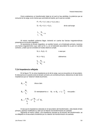 TRANSFORMADORES 
Como analizamos un transformador ideal en el cual no hay pérdidas, la potencia que se 
consume en la carga, es la misma que suministra la fuente, por lo que se cumple: 
P1 = P2 = U1 I1 cos ϕ = U2 I2 cos ϕ 
S1 = S2 = U1 I1 = U2 I2 de la cual surge: 
a 
N 
= = 
N 
I 
2 
I 
1 
2 
1 
Al mismo resultado podemos llegar, teniendo en cuenta las fuerzas magnetomotrices 
presentes en el circuito magnético. 
Si recorremos el circuito magnético, en sentido horario, en el bobinado primario, tenemos 
una fuerza magnetomotriz cuyo valor es N1 I1 y en el bobinado secundario N2 I2 pero en sentido 
contrario, y dado que se considera el núcleo ideal se cumple: 
N1 I1 - N2 I2 = 0 o sea que: 
N1 I1 = N2 I2 obtenemos: 
2 
1 
I 
I 
7.2.4 Impedancia reflejada 
a 
N 
= = 
N 
1 
2 
En la figura 7.6, la única impedancia es la de la carga, que se encuentra en el secundario. 
Si efectuamos el cociente entre la tensión primaria y la corriente primaria, obtenemos el valor de la 
impedancia que se "observa" desde el primario. 
Ahora bién 
, Si reemplazamos a a 
= 
= = ⋅ = 
C 
2 
U 
2 2 
a a 
= = ⋅ 
2 
U 
2 
2 
11 
C 
11 
2 
U U I 
e 
1 2 1 
1 
U 
I 
1 
2 
U 
2 
⋅ 
I 
a 
I 
a 
nos queda : 
I 
a 
Z 
I 
Z 
Z 
Z 
= 
O sea que la impedancia colocada en el secundario del transformador, vista desde el lado 
primario, aparece modificado su valor por la relación de transformación al cuadrado. 
Siguiendo el mismo criterio, una impedancia ubicada en el primario del transformador, se 
ve reflejada en el secundario dividiendo por su relación de transformación al cuadrado. 
Julio Álvarez 11/09 126 
 