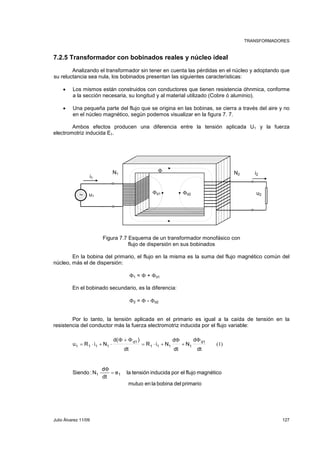 TRANSFORMADORES 
7.2.5 Transformador con bobinados reales y núcleo ideal 
Analizando el transformador sin tener en cuenta las pérdidas en el núcleo y adoptando que 
su reluctancia sea nula, los bobinados presentan las siguientes características: 
• Los mismos están construidos con conductores que tienen resistencia óhnmica, conforme 
a la sección necesaria, su longitud y al material utilizado (Cobre ó aluminio). 
• Una pequeña parte del flujo que se origina en las bobinas, se cierra a través del aire y no 
en el núcleo magnético, según podemos visualizar en la figura 7. 7. 
Ambos efectos producen una diferencia entre la tensión aplicada U1 y la fuerza 
electromotriz inducida E1. 
Φ 
N1 N2 i1 
∼ Φd1 Φd2 u2 
Figura 7.7 Esquema de un transformador monofásico con 
flujo de dispersión en sus bobinados 
i2 
u1 
En la bobina del primario, el flujo en la misma es la suma del flujo magnético común del 
núcleo, más el de dispersión: 
Φ1 = Φ + Φd1 
En el bobinado secundario, es la diferencia: 
Φ2 = Φ - Φd2 
Por lo tanto, la tensión aplicada en el primario es igual a la caída de tensión en la 
resistencia del conductor más la fuerza electromotriz inducida por el flujo variable: 
(1) 
Φ 
Φ 
Φ + Φ 
u R i N d1 
dt 
d 
N 
d 
+ 
= ⋅ + 
1 1 1 1 
dt 
R i N 
d( ) 
dt 
d1 
= ⋅ + ⋅ 
1 1 1 1 
Φ 
Siendo :N1 = 1 
e la tensión inducida por el flujo magnético 
mutuo en la bobina del primario 
d 
dt 
Julio Álvarez 11/09 127 
 