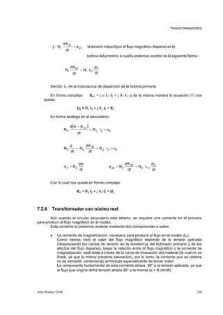 TRANSFORMADORES 
d1 
Φ 
y : N d1 
e la tensión inducid por el flujo magnético disperso en la 
bobina del primario, a cual la podemos escribir de la siguiente forma : 
1 = 
dt 
d 
di 
d1 
Φ 
N 1 
dt 
N L 
1 = ⋅ 
dt 
d 
1 1 
Siendo: L1 es la inductancia de dispersión de la bobina primaria 
En forma compleja: Ed1 = j ω L1 I1 = j X1 I1, y de la misma manera la ecuación (1) nos 
queda: 
U1 = R1 I1 + j X1 I1 + E1 
En forma análoga en el secundario: 
( ) 
R i u 
= ⋅ + 
Φ − Φd2 
2 2 2 2 
R i u 
= ⋅ + 
2 2 2 
e N 
dt 
N 
− 
2 2 
d 
d2 
= 
Φ 
= 
Φ 
2 2 d2 2 
dt 
d 
d 
dt 
N 
N 
e N 
dt 
d 
Con lo cual nos queda en forma compleja: 
E2 = R2 I2 + j X2 I2 + U2 
7.2.6 Transformador con núcleo real 
di 
2 
dt 
N L 
d2 
Φ 
dt 
d 
= ⋅ 
2 2 
Aún cuando el circuito secundario este abierto, se requiere una corriente en el primario 
para producir el flujo magnético en el núcleo. 
Esta corriente la podemos analizar mediante dos componentes a saber: 
• La corriente de magnetización, necesaria para producir el flujo en el núcleo (Im). 
Como hemos visto el valor del flujo magnético depende de la tensión aplicada 
(despreciando las caídas de tensión en la resistencia del bobinado primario y de los 
efectos del flujo disperso), luego la relación entre el flujo magnético y la corriente de 
magnetización, está dada a través de la curva de imanación del material (la cual no es 
lineal, ya que la misma presenta saturación), por lo tanto, la corriente que se obtiene 
no es senoidal, conteniendo armónicas especialmente de tercer orden. 
La componente fundamental de esta corriente atrasa 90° a la tensión aplicada, ya que 
el flujo que origina dicha tensión atrasa 90° a la misma (e = N dΦ/dt). 
Julio Álvarez 11/09 128 
 