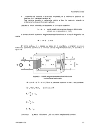 TRANSFORMADORES 
• La corriente de pérdidas en el núcleo, requerida por la potencia de pérdidas por 
histéresis y por corrientes parásitas (IP). 
Esta corriente también es deformada, debido al lazo de histéresis, estando su 
fundamental en fase con la tensión aplicada. 
La suma de ambas corrientes, es la corriente de vacío o de excitación: 
I10 = IP + Im siendo esta la corriente que circula en el bobinado 
primario con el secundario en vacío. 
Si ahora sumamos las fuerzas magnetomotrices involucradas en el circuito magnético nos 
queda: 
N1 I10 = Φ.ℜ (I2 = 0) 
En forma análoga, si se coloca una carga en el secundario, se originan en ambos 
bobinados corrientes, con lo cual la suma de fuerzas magnetomotrices será, de acuerdo a la 
figura 7.8: 
Φ N2 
+ + 
E2 U2 ZC 
Φ.ℜ 
∼ N1. I1 N2. I2 
- - - - 
Figura 7.8 Fuerzas magnetomotrices con circulación de 
corriente en el secundario 
N1 
I2 
+ + 
U1 E1 
N1 I1 - N2 I2 = Φ.ℜ = N1 I10 (El flujo se mantiene constante ya que U1 es constante). 
N1 I1 = N2 I2 + N1 I10 dividiendo por N1 
I = I + 
I 
2 10 
10 
N 
N 
2 
1 
1 
2 
1 
I 
= + 
a 
I 
I 
I I I 
= + 
1 21 10 
I1 
Llamando a I21 = I2/a la corriente I2 del secundario reflejada en el primario 
Julio Álvarez 11/09 129 
 