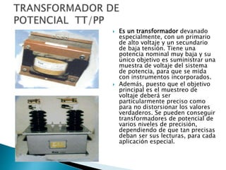  Es un transformador devanado
especialmente, con un primario
de alto voltaje y un secundario
de baja tensión. Tiene una
potencia nominal muy baja y su
único objetivo es suministrar una
muestra de voltaje del sistema
de potencia, para que se mida
con instrumentos incorporados.
 Además, puesto que el objetivo
principal es el muestreo de
voltaje deberá ser
particularmente preciso como
para no distorsionar los valores
verdaderos. Se pueden conseguir
transformadores de potencial de
varios niveles de precisión,
dependiendo de que tan precisas
deban ser sus lecturas, para cada
aplicación especial.
 