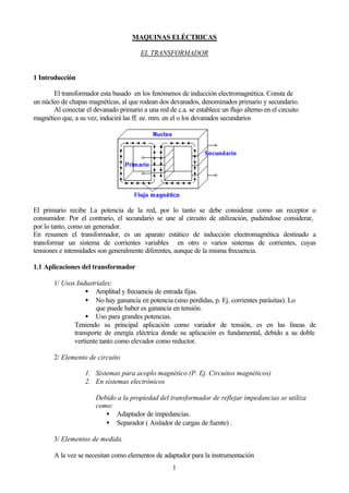 MAQUINAS ELÉCTRICAS

                                         EL TRANSFORMADOR


1 Introducción

       El transformador esta basado en los fenómenos de inducción electromagnética. Consta de
un núcleo de chapas magnéticas, al que rodean dos devanados, denominados primario y secundario.
       Al conectar el devanado primario a una red de c.a. se establece un flujo alterno en el circuito
magnético que, a su vez, inducirá las ff. ee. mm. en el o los devanados secundarios




El primario recibe La potencia de la red, por lo tanto se debe considerar como un receptor o
consumidor. Por el contrario, el secundario se une al circuito de utilización, pudiéndose considerar,
por lo tanto, como un generador.
En resumen el transformador, es un aparato estático de inducción electromagnética destinado a
transformar un sistema de corrientes variables en otro o varios sistemas de corrientes, cuyas
tensiones e intensidades son generalmente diferentes, aunque de la misma frecuencia.

1.1 Aplicaciones del transformador

       1/ Usos Industriales:
                  • Amplitud y frecuencia de entrada fijas.
                  • No hay ganancia en potencia (sino perdidas, p. Ej. corrientes parásitas). Lo
                      que puede haber es ganancia en tensión.
                  • Uso para grandes potencias.
              Teniendo su principal aplicación como variador de tensión, es en las líneas de
              transporte de energía eléctrica donde su aplicación es fundamental, debido a su doble
              vertiente tanto como elevador como reductor.

       2/ Elemento de circuito

                   1. Sistemas para acoplo magnético (P. Ej. Circuitos magnéticos)
                   2. En sistemas electrónicos

                       Debido a la propiedad del transformador de reflejar impedancias se utiliza
                       como:
                          • Adaptador de impedancias.
                          • Separador ( Aislador de cargas de fuente) .

       3/ Elementos de medida.

       A la vez se necesitan como elementos de adaptador para la instrumentación
                                                     1
 