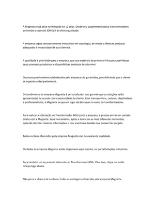 A Magnetix está ativa no mercado há 10 anos. Desde seu surgimento fabrica transformadores
de tensão a seco até 300 KVA de ótima qualidade.
A empresa segue constantemente investindo em tecnologia, de modo a oferecer produtos
adequados à necessidade de sua clientela.
A qualidade é prioridade para a empresa, que usa materiais de primeira linha para aperfeiçoar
seus processos produtivos e disponibilizar produtos de alto nível.
Os prazos previamente estabelecidos pela empresa são garantidos, possibilitando que o cliente
se organize antecipadamente.
O atendimento da empresa Magnetix é personalizado. Isso garante que as soluções serão
apresentadas de acordo com a necessidade do cliente. Com transparência, carisma, objetividade
e profissionalismo, a Magnetix ocupa um lugar de destaque no ramo de transformadores.
Para realizar a solicitação de Transformador 60Hz junto a empresa, é preciso entrar em contato
direto com a Magnetix. Seus funcionários, aptos a lidar com as mais diferentes demandas,
poderão oferecer maiores informações e tirar eventuais dúvidas que possam ter surgido.
Todos os itens oferecidos pela empresa Magnetix são de excelente qualidade.
Os dados da empresa Magnetix estão disponíveis aqui mesmo, no portal Soluções Industriais.
Faça também um orçamento referente ao Transformador 60Hz. Para isso, clique no botão
laranja logo abaixo.
Não perca a chance de conhecer todas as vantagens oferecidas pela empresa Magnetix.
 
