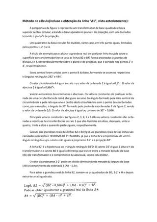 Método de cálculo(incluso a obtenção da linha “A1”, vista anteriormente):
A perspectiva da figura 1 representa um transformador de base quadrada e boca
superior central circular, estando a base apoiada no plano H de projeção, com um dos lados
tocando o plano V de projeção.
Um quadrante da boca circular foi dividido, neste caso, em três partes iguais, limitadas
pelos pontos 1, 2, 3 e 4.
A título de exemplo para calcular a grandeza real de qualquer linha traçada sobre a
superfície do transformador(neste caso as linhas B2 e B4) forma projetados os pontos de
divisão 2 e 4, perpendicularmente sobre o plano V de projeção, que é cortado nos pontos 2’ e
4’, respectivamente.
Esses pontos foram unidos com o ponto B da base, formando-se assim os respectivos
triângulos retângulos 2B2’ e 4B4’.
O valor da ordenada 4 é igual ao raio r e o valor da ordenada 2 é igual a 0,5*r. O valor da
abscissa 2 é igual a 0,866*r.
Valores constantes das ordenadas e abscissas. Os valores constantes de qualquer orde-
nada de uma circuferência de raio1 são iguais ao seno do ângulo formado pela linha central da
circunferência e pela reta que une o centro desta circuferência com o ponto de coordenadas
como, por exemplos, o ângulo de 30° formado pelo ponto de coordenadas 2 da figura 2, sendo
o valor da ordenada 0,5. O valor da abscissa é igual ao co-seno de 30° = 0,866.
Principais valores constantes. As figuras 2, 3, 4, 5 e 6 dão os valores constantes das orde-
nadas e abscissas de circunferências de raio 1 que são divididas em doze, dezesseis, vinte e
quatro, trinta e dois e quarenta partes iguais, respectivamente.
Cálculo das grandezas reais das linhas B2 e B4(fig1). As grandezas reais destas linhas são
calculadas aplicando o TEOREMA DE PITÁGORAS, já que a linha B2 é a hipotenusa de um tri-
ângulo retângulo cujos catetos são iguais à projetante 2-2’ e à projeção B2’.
A linha B2’ é a hipotenusa do triângulo retângulo B2’D. O cateto D2’ é igual à altura H do
transformador e o cateto BD é igual à diferença que existe entre a metade do lado da base
(BC) do transformador e o comprimento da abscissa2, sendo esta 0,866r.
O valor da projetante 2-2’ pode ser obtido diminuindo da metade da largura da base
(AB) o comprimento da ordenada 2 (AB – 0,5r).
Para achar a grandeza real da linha B2, somam-se os quadrados de BD, 2-2’ e H e depois
extrai-se a raíz quadrada.
 