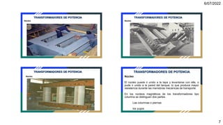 6/07/2022
7
Núcleo
TRANSFORMADORES DE POTENCIA
Núcleo
TRANSFORMADORES DE POTENCIA
Núcleo
TRANSFORMADORES DE POTENCIA
Núcleo
El núcleo puede ir unido a la tapa y levantarse con ella, o
pude ir unido a la pared del tanque, lo que produce mayor
resistencia durante las maniobras mecánicas de transporte.
En los núcleos magnéticos de los transformadores tipo
columna se distinguen dos partes:
Las columnas o piernas
los yugos
TRANSFORMADORES DE POTENCIA
 