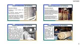 6/07/2022
9
Devanados o Bobinas
Constituyen el circuito eléctrico del
transformador
Se construyen utilizando alambre o
solera de cobre o de aluminio
Los conductores se forran de material
aislante que puede tener diferentes
características de acuerdo con la tensión
de servicio. La temperatura y el medio
en que van a estar sumergidos.
TRANSFORMADORES DE POTENCIA
Devanados o Bobinas
Las normas no establecen
condiciones especificas quedando en
manos de los diseñadores el adoptar
criterios que vayan de acuerdo con la
capacidad y tensión y que incidan en
la forma de las bobinas.
Los transformadores deben ser lo
suficientemente robustos para que
puedan soportar los esfuerzos
mecánicos debido a un corto circuito.
TRANSFORMADORES DE POTENCIA
Devanados o Bobinas
Cuando un transformador esta en
operación, la corriente en uno de los
devanados fluye en sentido opuesto a la
corriente en el otro devanado, esta
condición combinada con el hecho de que
las bobinas se encuentran colocadas en
campo magnético de dispersión, da como
resultado que las bobinas estén sujetas a
fuerzas mecánicas de autorrepulsión,
siendo de poco valor cuando el
transformador tiene corrientes de carga, sin
embargo cuando esta en condiciones de
corto circuito la corriente solo esta limitada
por la impedancia del transformador.
TRANSFORMADORES DE POTENCIA
Devanados o Bobinas
En el proceso de
fabricación de los
transformadores, se
acopla la bobina de alta
tensión dentro de la de
baja tensión (no
necesariamente), con
esto se logra que la
bobina de alta quede
autosoportada por la de
baja al actuar ésta como
un fleje
TRANSFORMADORES DE POTENCIA
 