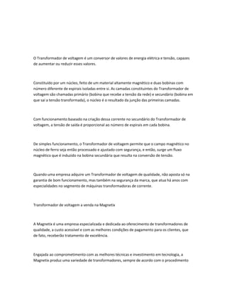 O Transformador de voltagem é um conversor de valores de energia elétrica e tensão, capazes
de aumentar ou reduzir esses valores.
Constituído por um núcleo, feito de um material altamente magnético e duas bobinas com
número diferente de espirais isoladas entre si. As camadas constituintes do Transformador de
voltagem são chamadas primário (bobina que recebe a tensão da rede) e secundário (bobina em
que sai a tensão transformada), o núcleo é o resultado da junção das primeiras camadas.
Com funcionamento baseado na criação dessa corrente no secundário do Transformador de
voltagem, a tensão de saída é proporcional ao número de espirais em cada bobina.
De simples funcionamento, o Transformador de voltagem permite que o campo magnético no
núcleo de ferro seja então processado e ajustado com segurança, e então, surge um fluxo
magnético que é induzido na bobina secundária que resulta na conversão de tensão.
Quando uma empresa adquire um Transformador de voltagem de qualidade, não aposta só na
garantia de bom funcionamento, mas também na segurança da marca, que atua há anos com
especialidades no segmento de máquinas transformadoras de corrente.
Transformador de voltagem a venda na Magnetix
A Magnetix é uma empresa especializada e dedicada ao oferecimento de transformadores de
qualidade, a custo acessível e com as melhores condições de pagamento para os clientes, que
de fato, receberão tratamento de excelência.
Engajada ao comprometimento com as melhores técnicas e investimento em tecnologia, a
Magnetix produz uma variedade de transformadores, sempre de acordo com o procedimento
 