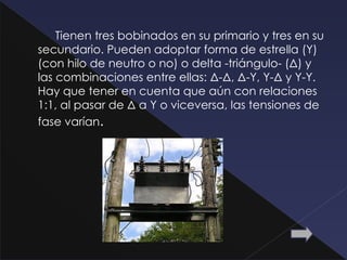 Tienen tres bobinados en su primario y tres en su
secundario. Pueden adoptar forma de estrella (Y)
(con hilo de neutro o no) o delta -triángulo- (Δ) y
las combinaciones entre ellas: Δ-Δ, Δ-Y, Y-Δ y Y-Y.
Hay que tener en cuenta que aún con relaciones
1:1, al pasar de Δ a Y o viceversa, las tensiones de
fase varían.
 