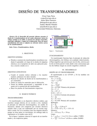 1




                 DISEÑO DE TRANSFORMADORES
                                                      César Cajas Parra
                                                    ccajas@est.ups.edu.ec
                                                    Jaime Brito Guerrero
                                                   jbritogu@est.ups.edu.ec
                                                   Andrés Murillo Peñaﬁel
                                                   amurillo@est.ups.edu.ec
                                               Universidad Politécnica Salesiana



   Abstract—En el desarrollo del presente informe presenta el
diseño de 2 transformadores de los cuales obtenemos valores de
voltaje variados en la salida, se muestra los cálculos requeridos,
materiales utilizados y etapas de la elaboración. Para un mayor
entendimiento del tema se adjunta un referente teórico acerca
de los transformadores.
  Index Terms—Transformadores, diseño.

                                                                     Figure 1.   Transformador.
                       I. OBJETIVOS
                                                                     FUNCIONAMIENTO
OBJETIVO GENERAL
                                                                        Un transformador funciona bajo el principio de inducción
  •   Diseñar y construir dos transformadores monofásicos me-        electromagnética, dos bobinas son acopladas inductivamente,
      diante lo aprendido a lo largo de la cátedra de máquinas       el ﬂujo magnético que atraviesa por una de ellas, atraviesa por
      eléctricas con el propósito de darle una aplicación prác-      la otra en forma parcial o total, dando como consecuencia que
      tica a nuestro estudio en sí.                                  las dos bobinas tengan un circuito magnético común.[2]

                                                                                             III. DESARROLLO
OBJETIVOS ESPECÍFICOS                                                DISEÑO DE UN TRANSFORMADOR
  •   Usando el sustento teórico referente a los transfor-              El transformador es de 127/16V y 3A las medidas son
      madores, plantearse los datos iniciales.                       4,4cm*2,4cm:   √
  •   Realizar los cálculos de diseño de los transformadores a          Sn = 1, 3 √P p
                                                                                         2
      ser construidos.                                                  ( 1,3 )2 = ( P p)
                                                                          Sn


  •   Tomar en cuenta los materiales para la fabricación.                        Sn2
                                                                        Pp =     1,32
  •   Tomar las debidas precauciones y seguridades al mo-                        (10,56)2
                                                                        Pp =       1,32
      mento de la construcción del transformador.
                                                                        P p = 65, 98W Potencia del primario
  •   Hacer las pruebas de funcionamiento respectivas.
                                                                        Pp = V ∗ I
                                                                        P p = 127 ∗ I
                                                                        65.98 = 127 ∗ I
                   II. MARCO TEÓRICO
                                                                        I1 = 0.5195A Corriente del primario
                                                                              P2
                                                                        P1 = 0,9
TRANSFORMADORES
                                                                        P2 = P1 ∗ 0, 9
   Un transformador es un dispositivo eléctrico estático, que           P2 = 59, 38W Potencia del secundario
transﬁere energía eléctrica de un circuito a otro, mediante             Bobinados:
                                                                        N     38
el principio de inducción electromagnética, sin cambio de               E = Sn
                                                                        N      38
frecuencia, además está compuesto por circuitos eléctricos              E = 10.56 = 3.59esp/V
aislados entre sí que son eslabonados por un circuito mag-              N1 = 3.59 ∗ 127 y N2 = 3.59 ∗ 16
nético común. No se la considera como una máquina eléctrica             Entonces:
porque no tiene partes en movimiento, sin embargo dada su               N1 = 457esp y N2 = 58esp
importancia se la estudia como tal.[2]                                  Luego:
                                                                                  3
   En la ﬁgura 1 podemos observar el aspecto de un transfor-            δ2 = 3A/mm2 = 1mm2 φ1.12mm calibre 17AWG
                                                                             0.51
mador y sus respectivas partes.                                         δ1 = 3A = 0.17mm2 φ0.39mm calibre 26AWG
 