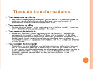    Transformadores elevadores
       Este tipo de transformadores nos permiten, como su nombre lo dice elevar la tensión de
        salida con respecto a la tensión de entrada. Esto quiere decir que la relación de
        transformación de estos transformadores es menor a uno.
   Transformadores variables
       También llamados "Variacs", toman una línea de tensión fija (en la entrada) y proveen de
        tensión de salida variable ajustable, dentro de dos valores.
   Transformador de aislamiento
       Proporciona aislamiento galvánico entre el primario y el secundario, de manera que
        consigue una alimentación o señal "flotante". Suele tener una relación 1:1. Se utiliza
        principalmente como medida de protección, en equipos que trabajan directamente con la
        tensión de red. También para acoplar señales procedentes de sensores lejanos, en
        resistencias inesianas, en equipos de electromedicina y allí donde se necesitan tensiones
        flotantes entre sí.
   Transformador de alimentación
       Pueden tener una o varias bobinas secundarias y proporcionan las tensiones necesarias
        para el funcionamiento del equipo. A veces incorpora un fusible que corta su circuito
        primario cuando el transformador alcanza una temperatura excesiva, evitando que éste se
        queme, con la emisión de humos y gases que conlleva el riesgo de incendio. Estos
        fusibles no suelen ser reemplazables, de modo que hay que sustituir todo el
        transformador.
 