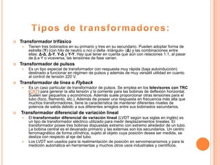   Transformador trifásico
       Tienen tres bobinados en su primario y tres en su secundario. Pueden adoptar forma de
        estrella (Y) (con hilo de neutro o no) o delta -triángulo- (Δ) y las combinaciones entre
        ellas: Δ-Δ, Δ-Y, Y-Δ y Y-Y. Hay que tener en cuenta que aún con relaciones 1:1, al pasar
        de Δ a Y o viceversa, las tensiones de fase varían.
   Transformador de pulsos
       Es un tipo especial de transformador con respuesta muy rápida (baja autoinducción)
        destinado a funcionar en régimen de pulsos y además de muy versátil utilidad en cuanto
        al control de tensión 220 V.
   Transformador de línea o Flyback
       Es un caso particular de transformador de pulsos. Se emplea en los televisores con TRC
        (CRT) para generar la alta tensión y la corriente para las bobinas de deflexión horizontal.
        Suelen ser pequeños y económicos. Además suele proporcionar otras tensiones para el
        tubo (foco, filamento, etc.). Además de poseer una respuesta en frecuencia más alta que
        muchos transformadores, tiene la característica de mantener diferentes niveles de
        potencia de salida debido a sus diferentes arreglos entre sus bobinados secundarios.
   Transformador diferencial de variación lineal
       El transformador diferencial de variación lineal (LVDT según sus siglas en inglés) es
        un tipo de transformador eléctrico utilizado para medir desplazamientos lineales. El
        transformador posee tres bobinas dispuestas extremo con extremo alrededor de un tubo.
        La bobina central es el devanado primario y las externas son los secundarios. Un centro
        ferromagnético de forma cilíndrica, sujeto al objeto cuya posición desea ser medida, se
        desliza con respecto al eje del tubo.
       Los LVDT son usados para la realimentación de posición en servomecanismos y para la
        medición automática en herramientas y muchos otros usos industriales y científicos.
 