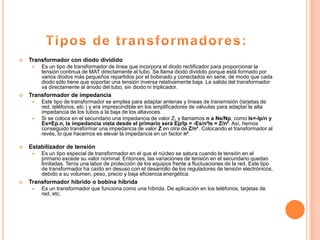    Transformador con diodo dividido
        Es un tipo de transformador de línea que incorpora el diodo rectificador para proporcionar la
         tensión continua de MAT directamente al tubo. Se llama diodo dividido porque está formado por
         varios diodos más pequeños repartidos por el bobinado y conectados en serie, de modo que cada
         diodo sólo tiene que soportar una tensión inversa relativamente baja. La salida del transformador
         va directamente al ánodo del tubo, sin diodo ni triplicador.
   Transformador de impedancia
        Este tipo de transformador se emplea para adaptar antenas y líneas de transmisión (tarjetas de
         red, teléfonos, etc.) y era imprescindible en los amplificadores de válvulas para adaptar la alta
         impedancia de los tubos a la baja de los altavoces.
        Si se coloca en el secundario una impedancia de valor Z, y llamamos n a Ns/Np, como Is=-Ip/n y
         Es=Ep.n, la impedancia vista desde el primario será Ep/Ip = -Es/n²Is = Z/n². Así, hemos
         conseguido transformar una impedancia de valor Z en otra de Z/n². Colocando el transformador al
         revés, lo que hacemos es elevar la impedancia en un factor n².

   Estabilizador de tensión
        Es un tipo especial de transformador en el que el núcleo se satura cuando la tensión en el
         primario excede su valor nominal. Entonces, las variaciones de tensión en el secundario quedan
         limitadas. Tenía una labor de protección de los equipos frente a fluctuaciones de la red. Este tipo
         de transformador ha caído en desuso con el desarrollo de los reguladores de tensión electrónicos,
         debido a su volumen, peso, precio y baja eficiencia energética.
   Transformador híbrido o bobina híbrida
        Es un transformador que funciona como una híbrida. De aplicación en los teléfonos, tarjetas de
         red, etc.
 