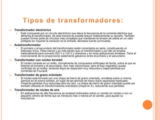    Transformador electrónico
        Está compuesto por un circuito electrónico que eleva la frecuencia de la corriente eléctrica que
         alimenta al transformador, de esta manera es posible reducir drásticamente su tamaño. También
         pueden formar parte de circuitos más complejos que mantienen la tensión de salida en un valor
         prefijado sin importar la variación en la entrada, llamados fuente conmutada.
   Autotransformador
        El primario y el secundario del transformador están conectados en serie, constituyendo un
         bobinado único. Pesa menos y es más barato que un transformador y por ello se emplea
         habitualmente para convertir 220 V a 125 V y viceversa y en otras aplicaciones similares. Tiene el
         inconveniente de no proporcionar aislamiento galvánico entre el primario y el secundario.
   Transformador con núcleo toroidal
        El núcleo consiste en un anillo, normalmente de compuestos artificiales de ferrita, sobre el que se
         bobinan el primario y el secundario. Son más voluminosos, pero el flujo magnético queda
         confinado en el núcleo, teniendo flujos de dispersión muy reducidos y bajas pérdidas por
         corrientes de Foucault.
   Transformador de grano orientado
        El núcleo está formado por una chapa de hierro de grano orientado, enrollada sobre sí misma,
         siempre en el mismo sentido, en lugar de las láminas de hierro dulce separadas habituales.
         Presenta pérdidas muy reducidas pero es caro. La chapa de hierro de grano orientado puede ser
         también utilizada en transformadores orientados (chapa en E), reduciendo sus pérdidas.
   Transformador de núcleo de aire
        En aplicaciones de alta frecuencia se emplean bobinados sobre un carrete sin núcleo o con un
         pequeño cilindro de ferrita que se introduce más o menos en el carrete, para ajustar su
         inductancia.
 