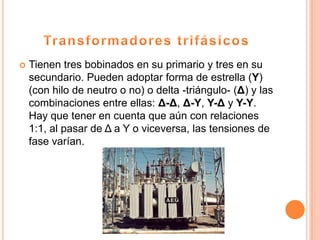    Tienen tres bobinados en su primario y tres en su
    secundario. Pueden adoptar forma de estrella (Y)
    (con hilo de neutro o no) o delta -triángulo- (Δ) y las
    combinaciones entre ellas: Δ-Δ, Δ-Y, Y-Δ y Y-Y.
    Hay que tener en cuenta que aún con relaciones
    1:1, al pasar de Δ a Y o viceversa, las tensiones de
    fase varían.
 