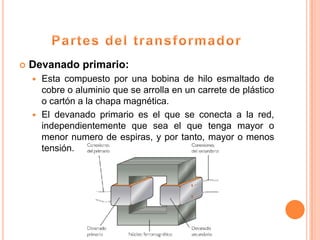    Devanado primario:
     Esta compuesto por una bobina de hilo esmaltado de
      cobre o aluminio que se arrolla en un carrete de plástico
      o cartón a la chapa magnética.
     El devanado primario es el que se conecta a la red,
      independientemente que sea el que tenga mayor o
      menor numero de espiras, y por tanto, mayor o menos
      tensión.
 