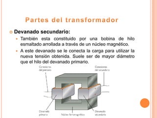   Devanado secundario:
     También esta constituido por una bobina de hilo
      esmaltado arrollada a través de un núcleo magnético.
     A este devanado se le conecta la carga para utilizar la
      nueva tensión obtenida. Suele ser de mayor diámetro
      que el hilo del devanado primario.
 