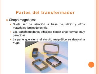   Chapa magnética:
     Suele ser de aleación a base de silicio y otros
      materiales laminado en frio.
     Los transformadores trifásicos tienen unas formas muy
      parecidas.
     La parte que cierra el circuito magnético se denomina
      Yugo.
 