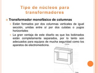   Transformador monofásico de columnas
     Están formados por dos columnas verticales de igual
      sección, unidas entre sí por dos culatas o yugos
      horizontales
     La gran ventaja de este diseño es que los bobinados
      están completamente separados, por lo tanto son
      adecuados para equipos de mucha seguridad como los
      aparatos de electromedicina.
 