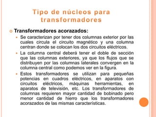    Transformadores acorazados:
     Se caracterizan por tener dos columnas exterior por las
      cuales circula el circuito magnético y una columna
      centran donde se colocan los dos circuitos eléctricos.
     La columna central deberá tener el doble de sección
      que las columnas exteriores, ya que los flujos que se
      distribuyen por las columnas laterales convergen en la
      columna central como podemos ver en la figura.
     Estos transformadores se utilizan para pequeñas
      potencias en cuadros eléctricos, en aparatos con
      circuitos eléctricos, máquinas herramientas, en
      aparatos de televisión, etc. Los transformadores de
      columnas requieren mayor cantidad de bobinado pero
      menor cantidad de hierro que los transformadores
      acorazados de las mismas características.
 