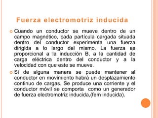  Cuando un conductor se mueve dentro de un
  campo magnético, cada partícula cargada situada
  dentro del conductor experimenta una fuerza
  dirigida a lo largo del mismo. La fuerza es
  proporcional a la inducción B, a la cantidad de
  carga eléctrica dentro del conductor y a la
  velocidad con que este se mueve.
 Si de alguna manera se puede mantener al
  conductor en movimiento habrá un desplazamiento
  continuo de cargas. Se produce una corriente y el
  conductor móvil se comporta como un generador
  de fuerza electromotriz inducida,(fem inducida).
 