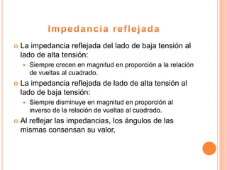    La impedancia reflejada del lado de baja tensión al
    lado de alta tensión:
       Siempre crecen en magnitud en proporción a la relación
        de vueltas al cuadrado.
   La impedancia reflejada de lado de alta tensión al
    lado de baja tensión:
       Siempre disminuye en magnitud en proporción al
        inverso de la relación de vueltas al cuadrado.
   Al reflejar las impedancias, los ángulos de las
    mismas consensan su valor,
 