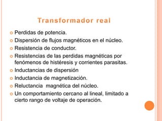  Perdidas de potencia.
 Dispersión de flujos magnéticos en el núcleo.

 Resistencia de conductor.

 Resistencias de las perdidas magnéticas por
  fenómenos de histéresis y corrientes parasitas.
 Inductancias de dispersión

 Inductancia de magnetización.

 Reluctancia magnética del núcleo.

 Un comportamiento cercano al lineal, limitado a
  cierto rango de voltaje de operación.
 